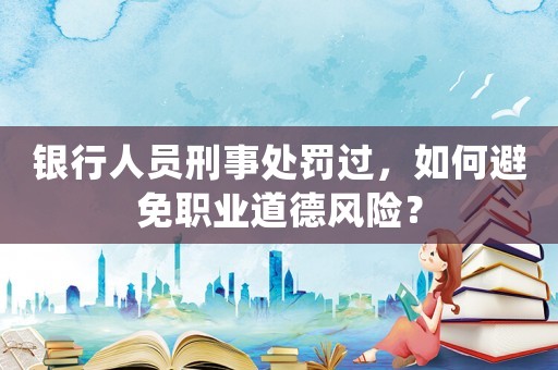 銀行人員刑事處罰過，如何避免職業(yè)道德風(fēng)險？