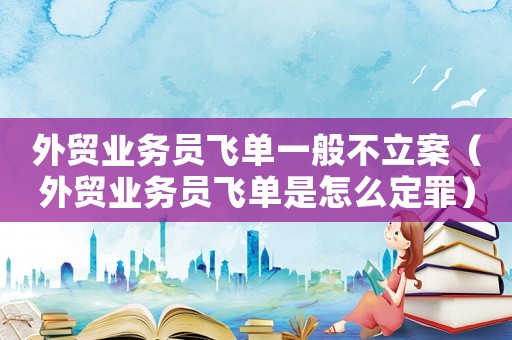 外貿(mào)業(yè)務員飛單一般不立案（外貿(mào)業(yè)務員飛單是怎么定罪）