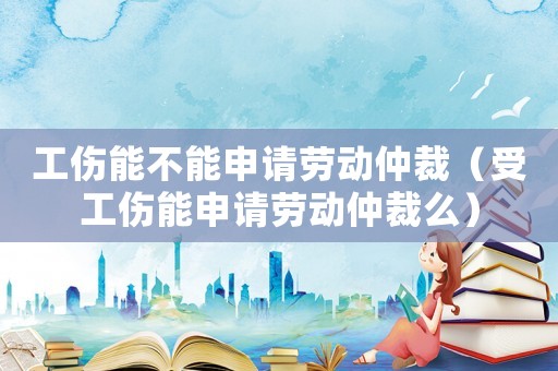 工傷能不能申請(qǐng)勞動(dòng)仲裁（受工傷能申請(qǐng)勞動(dòng)仲裁么）