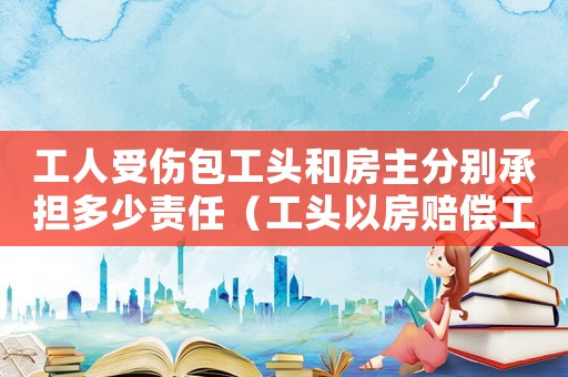 工人受傷包工頭和房主分別承擔(dān)多少責(zé)任（工頭以房賠償工傷工人卻被其子強(qiáng)占）