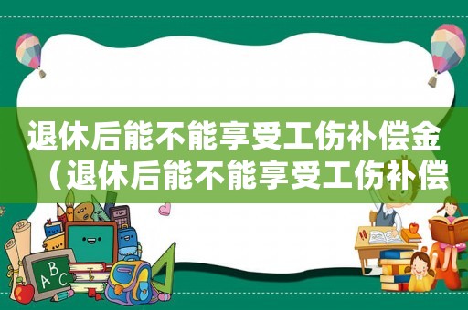 退休后能不能享受工傷補償金（退休后能不能享受工傷補償）