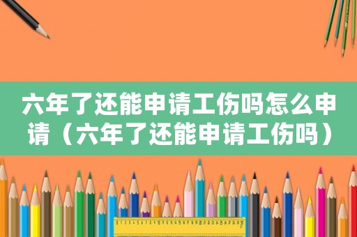 六年了還能申請(qǐng)工傷嗎怎么申請(qǐng)（六年了還能申請(qǐng)工傷嗎）