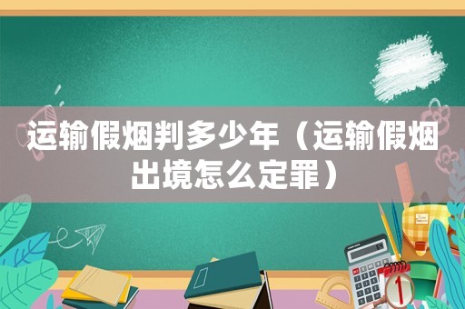 運(yùn)輸假煙判多少年（運(yùn)輸假煙出境怎么定罪）