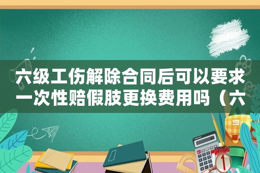 六級工傷解除合同后可以要求一次性賠假肢更換費(fèi)用嗎（六級工傷能解除合同）