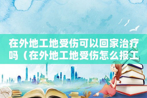 在外地工地受傷可以回家治療嗎（在外地工地受傷怎么報(bào)工傷保險(xiǎn)）