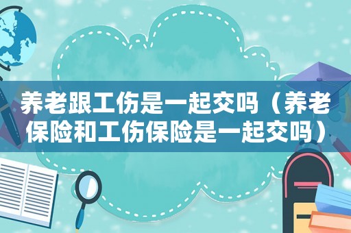 養(yǎng)老跟工傷是一起交嗎（養(yǎng)老保險和工傷保險是一起交嗎）