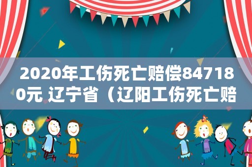 2020年工傷死亡賠償847180元 遼寧省（遼陽工傷死亡賠償金）
