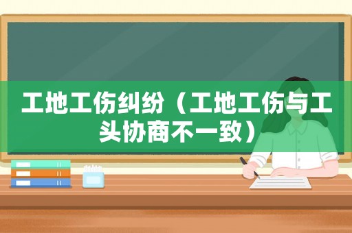 工地工傷糾紛（工地工傷與工頭協(xié)商不一致）