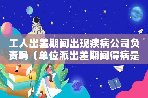 工人出差期間出現(xiàn)疾病公司負責嗎（單位派出差期間得病是工傷嗎）