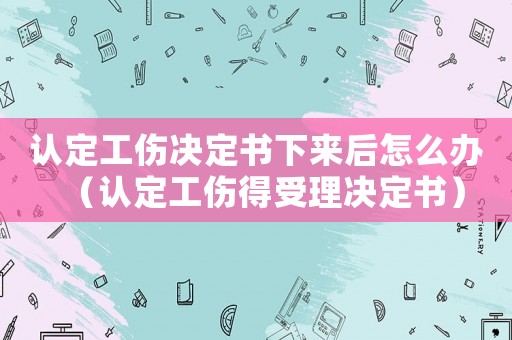 認(rèn)定工傷決定書下來后怎么辦（認(rèn)定工傷得受理決定書）