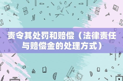 責(zé)令其處罰和賠償（法律責(zé)任與賠償金的處理方式）