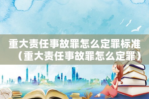 重大責(zé)任事故罪怎么定罪標(biāo)準(zhǔn)（重大責(zé)任事故罪怎么定罪）