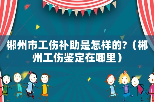 郴州市工傷補(bǔ)助是怎樣的?（郴州工傷鑒定在哪里）