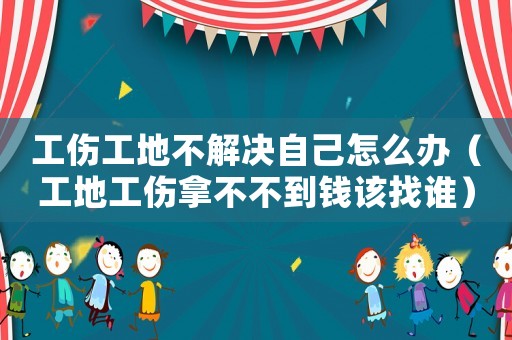 工傷工地不解決自己怎么辦（工地工傷拿不不到錢該找誰）