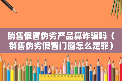 銷售假冒偽劣產(chǎn)品算詐騙嗎（銷售偽劣假冒門窗怎么定罪）