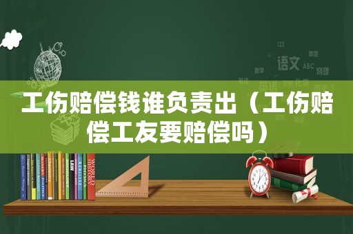 工傷賠償錢誰負責(zé)出（工傷賠償工友要賠償嗎）