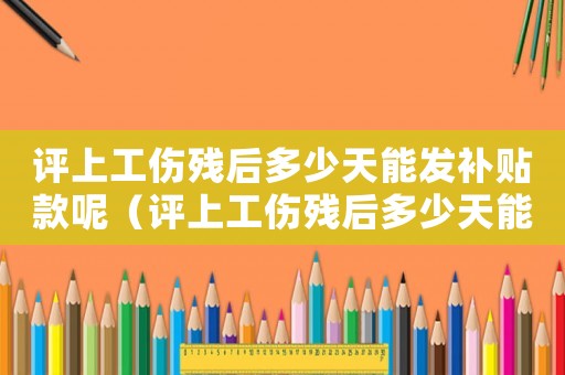 評(píng)上工傷殘后多少天能發(fā)補(bǔ)貼款呢（評(píng)上工傷殘后多少天能發(fā)補(bǔ)貼款）