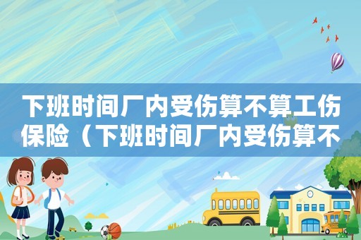 下班時間廠內(nèi)受傷算不算工傷保險（下班時間廠內(nèi)受傷算不算工傷）
