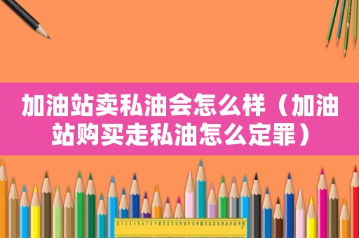 加油站賣私油會(huì)怎么樣（加油站購買走私油怎么定罪）