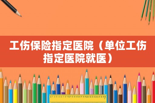 工傷保險指定醫(yī)院（單位工傷指定醫(yī)院就醫(yī)）