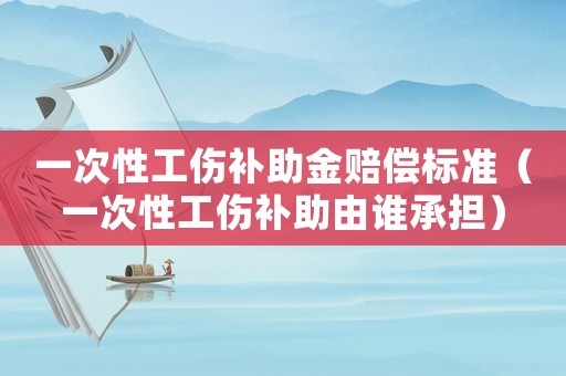 一次性工傷補助金賠償標準（一次性工傷補助由誰承擔(dān)）