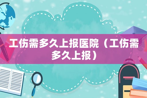 工傷需多久上報(bào)醫(yī)院（工傷需多久上報(bào)）