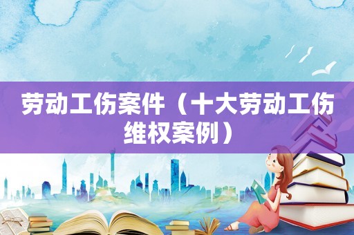 勞動(dòng)工傷案件（十大勞動(dòng)工傷維權(quán)案例）