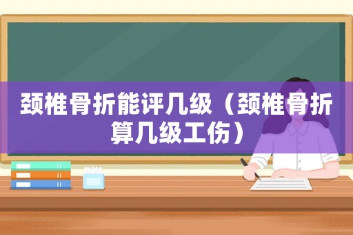 頸椎骨折能評(píng)幾級(jí)（頸椎骨折算幾級(jí)工傷）