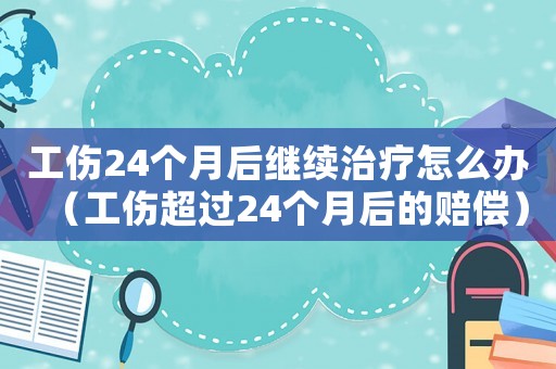 工傷24個月后繼續(xù)治療怎么辦（工傷超過24個月后的賠償）