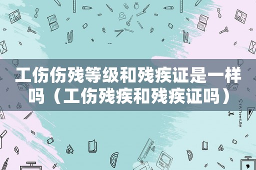 工傷傷殘等級(jí)和殘疾證是一樣嗎（工傷殘疾和殘疾證嗎）