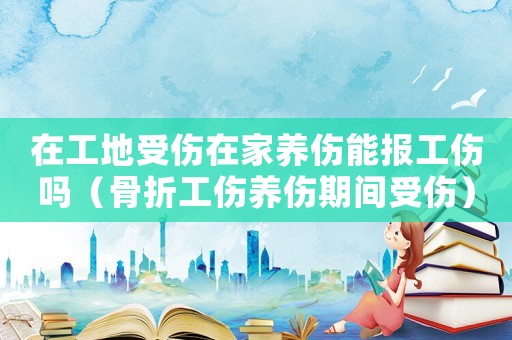 在工地受傷在家養(yǎng)傷能報工傷嗎（骨折工傷養(yǎng)傷期間受傷）