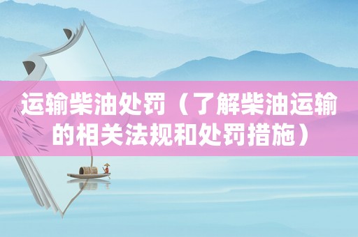 運輸柴油處罰（了解柴油運輸?shù)南嚓P(guān)法規(guī)和處罰措施）