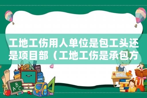 工地工傷用人單位是包工頭還是項(xiàng)目部（工地工傷是承包方還是包工頭負(fù)責(zé)任）