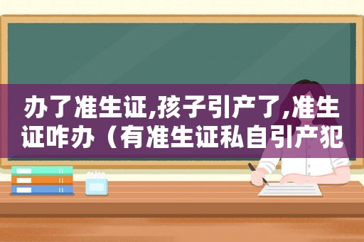 辦了準(zhǔn)生證,孩子引產(chǎn)了,準(zhǔn)生證咋辦（有準(zhǔn)生證私自引產(chǎn)犯法嗎）