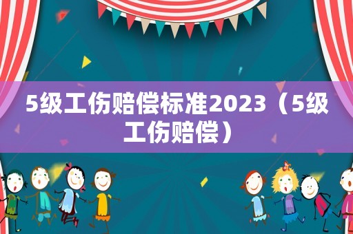 5級工傷賠償標(biāo)準(zhǔn)2023（5級工傷賠償）