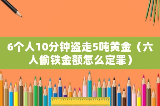 6個人10分鐘盜走5噸黃金（六人偷鐵金額怎么定罪）