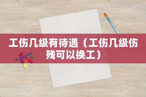 工傷幾級(jí)有待遇（工傷幾級(jí)傷殘可以換工）
