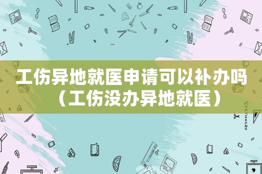工傷異地就醫(yī)申請(qǐng)可以補(bǔ)辦嗎（工傷沒辦異地就醫(yī)）