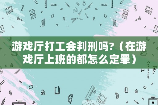 游戲廳打工會(huì)判刑嗎?（在游戲廳上班的都怎么定罪）