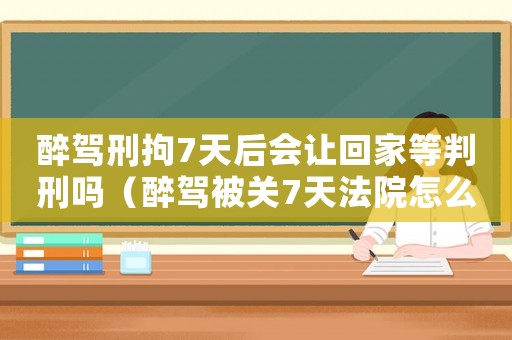醉駕刑拘7天后會(huì)讓回家等判刑嗎（醉駕被關(guān)7天法院怎么定罪）