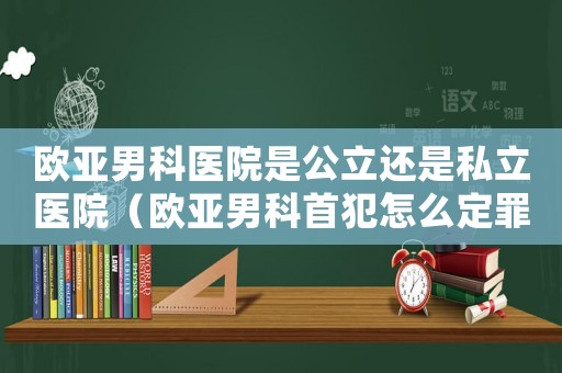 歐亞男科醫(yī)院是公立還是私立醫(yī)院（歐亞男科首犯怎么定罪）
