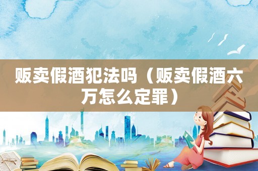販賣假酒犯法嗎（販賣假酒六萬怎么定罪）