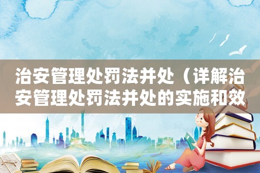 治安管理處罰法并處（詳解治安管理處罰法并處的實(shí)施和效果）