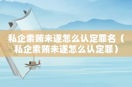 私企索賄未遂怎么認(rèn)定罪名（私企索賄未遂怎么認(rèn)定罪）