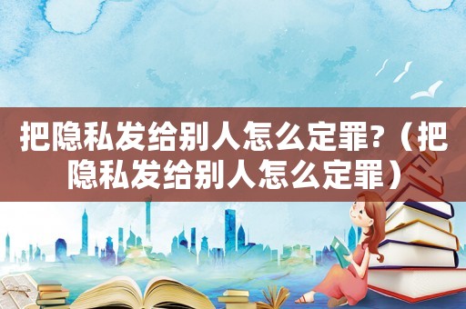 把隱私發(fā)給別人怎么定罪?（把隱私發(fā)給別人怎么定罪）