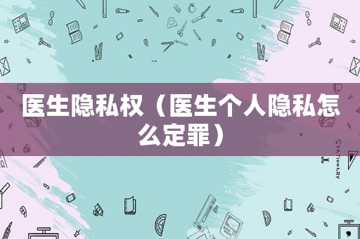 醫(yī)生隱私權(quán)（醫(yī)生個(gè)人隱私怎么定罪）