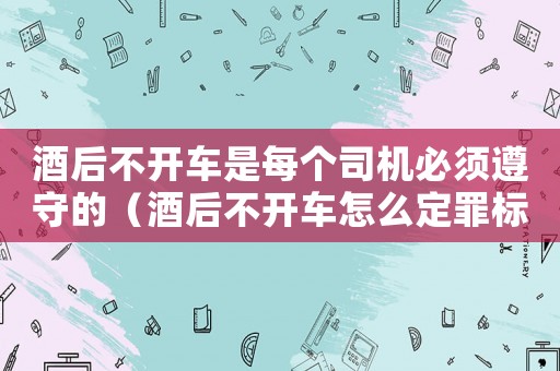 酒后不開車是每個(gè)司機(jī)必須遵守的（酒后不開車怎么定罪標(biāo)準(zhǔn)）