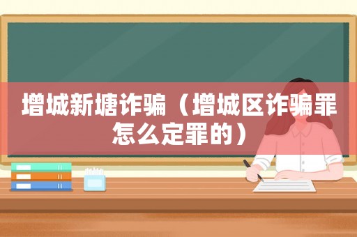 增城新塘詐騙（增城區(qū)詐騙罪怎么定罪的）