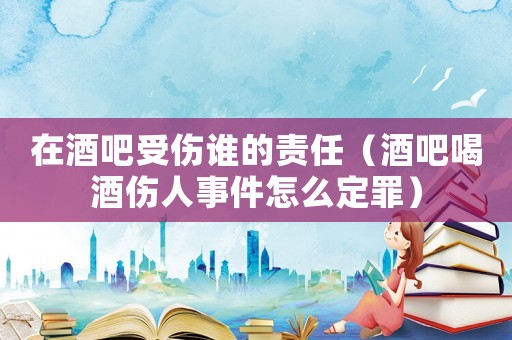 在酒吧受傷誰的責(zé)任（酒吧喝酒傷人事件怎么定罪）