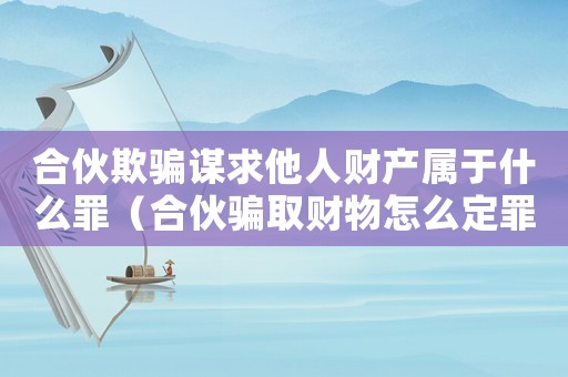 合伙欺騙謀求他人財產(chǎn)屬于什么罪（合伙騙取財物怎么定罪的）